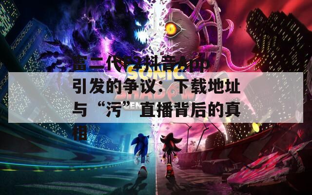 富二代F2抖音App引发的争议：下载地址与“污”直播背后的真相