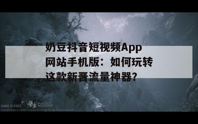 奶豆抖音短视频App网站手机版：如何玩转这款新晋流量神器？