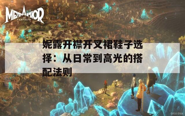 妮露开襟开叉裙鞋子选择：从日常到高光的搭配法则
