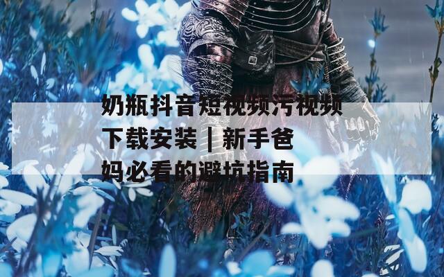 奶瓶抖音短视频污视频下载安装 | 新手爸妈必看的避坑指南