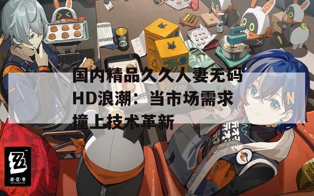 国内精品久久人妻无码HD浪潮：当市场需求撞上技术革新
