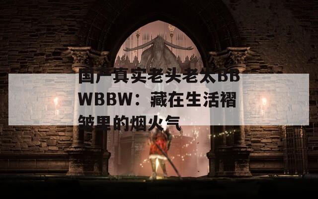 国产真实老头老太BBWBBW：藏在生活褶皱里的烟火气