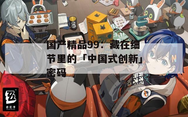 国产精品99：藏在细节里的「中国式创新」密码