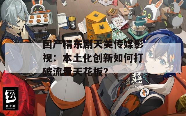 国产精东剧天美传媒影视：本土化创新如何打破流量天花板？