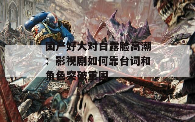 国产好大对白露脸高潮：影视剧如何靠台词和角色突破重围