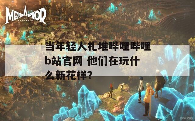 当年轻人扎堆哔哩哔哩b站官网 他们在玩什么新花样？