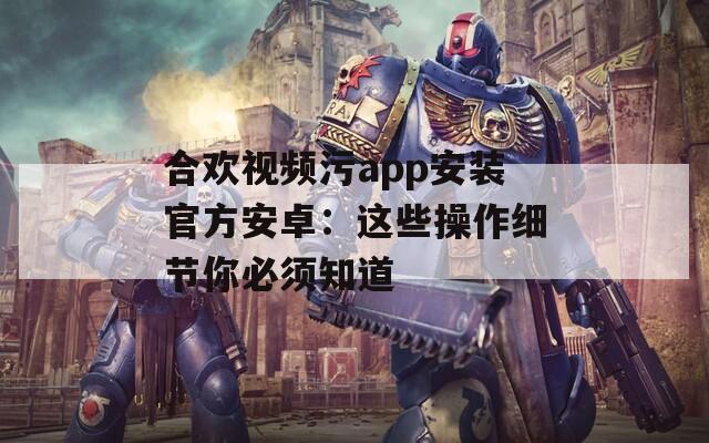 合欢视频污app安装官方安卓：这些操作细节你必须知道