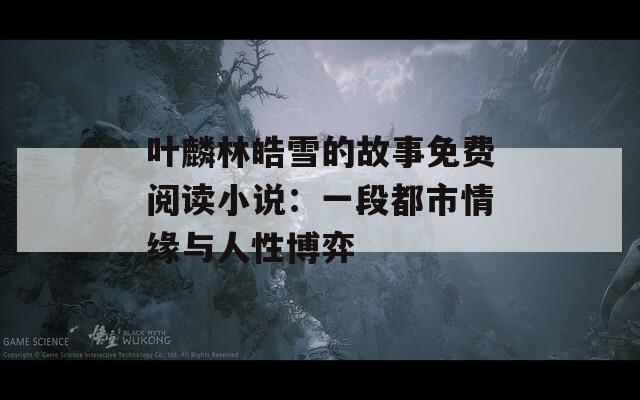 叶麟林皓雪的故事免费阅读小说：一段都市情缘与人性博弈