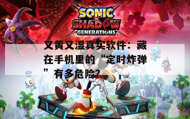又黄又湿真实软件：藏在手机里的“定时炸弹”有多危险？