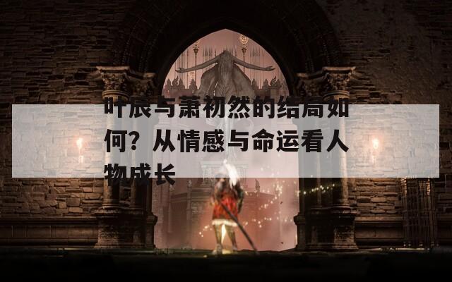 叶辰与萧初然的结局如何？从情感与命运看人物成长