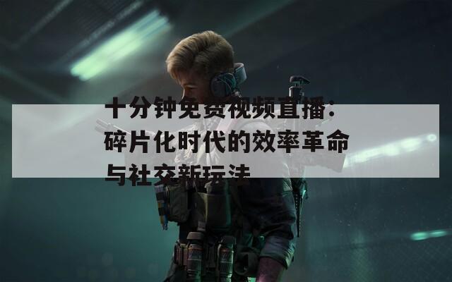 十分钟免费视频直播：碎片化时代的效率革命与社交新玩法