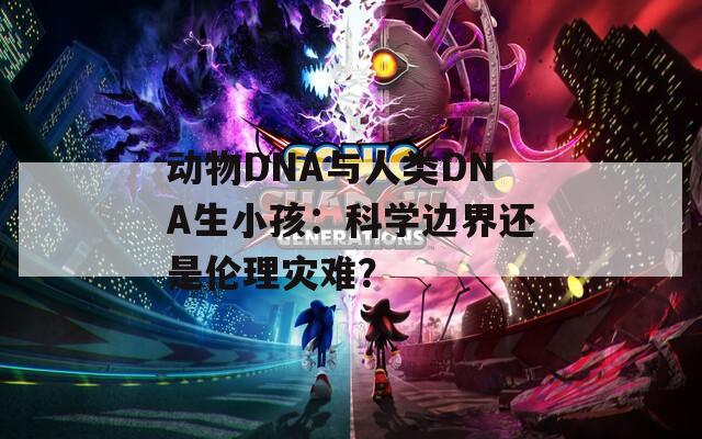 动物DNA与人类DNA生小孩：科学边界还是伦理灾难？