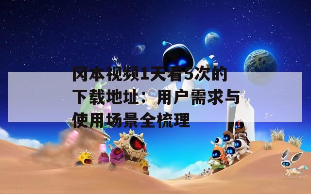 冈本视频1天看5次的下载地址：用户需求与使用场景全梳理