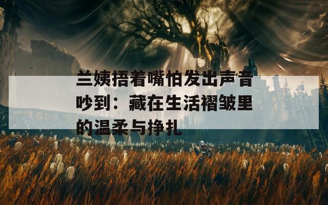 兰姨捂着嘴怕发出声音吵到：藏在生活褶皱里的温柔与挣扎