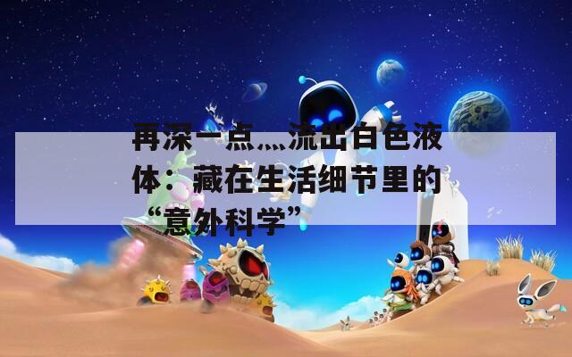 再深一点灬流出白色液体：藏在生活细节里的“意外科学”