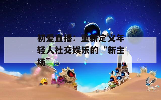 初爱直播：重新定义年轻人社交娱乐的“新主场”