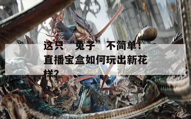 这只“兔子”不简单！直播宝盒如何玩出新花样？