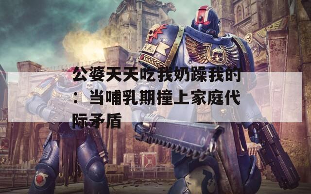 公婆天天吃我奶躁我的：当哺乳期撞上家庭代际矛盾