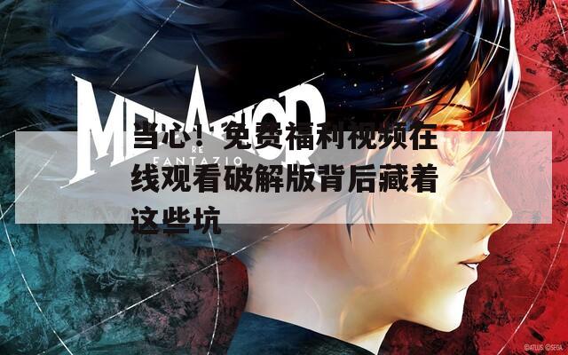 当心！免费福利视频在线观看破解版背后藏着这些坑