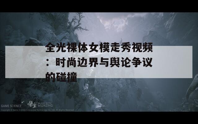 全光裸体女模走秀视频：时尚边界与舆论争议的碰撞