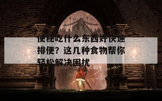 便秘吃什么东西好快速排便？这几种食物帮你轻松解决困扰