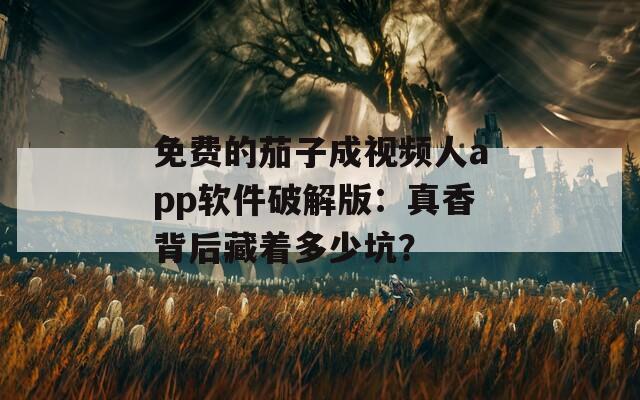 免费的茄子成视频人app软件破解版：真香背后藏着多少坑？