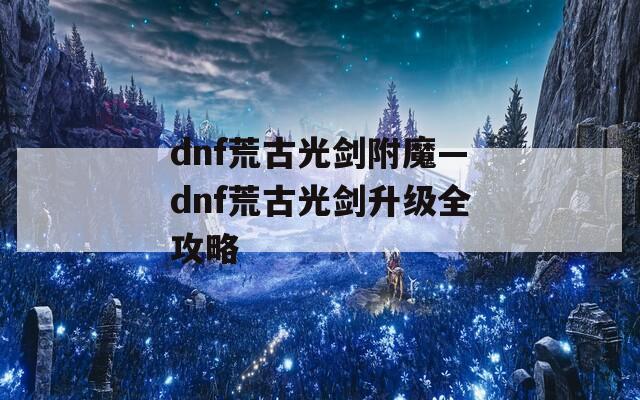 dnf荒古光剑附魔—dnf荒古光剑升级全攻略