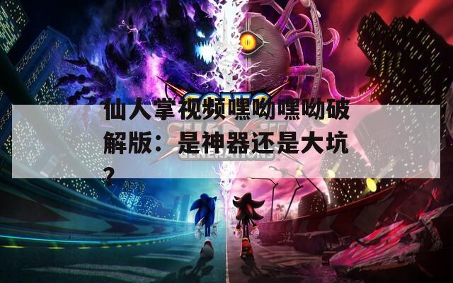 仙人掌视频嘿呦嘿呦破解版：是神器还是大坑？