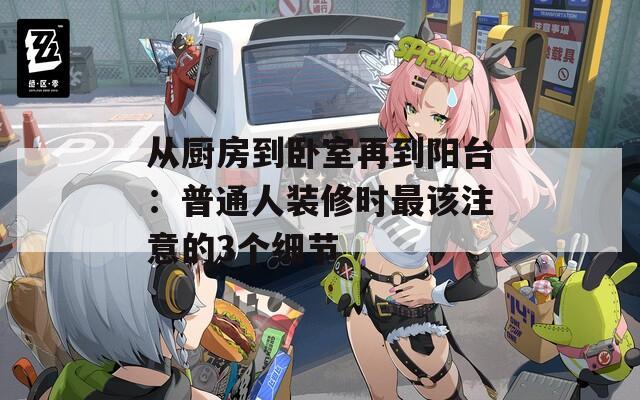从厨房到卧室再到阳台：普通人装修时最该注意的3个细节