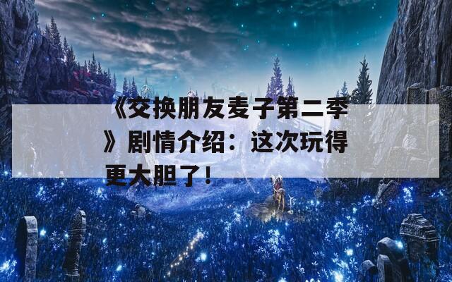 《交换朋友麦子第二季》剧情介绍：这次玩得更大胆了！
