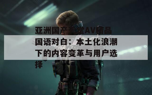 亚洲国产天堂AV精品国语对白：本土化浪潮下的内容变革与用户选择