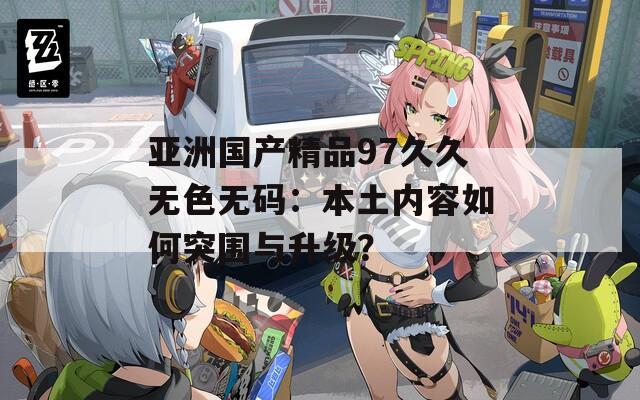 亚洲国产精品97久久无色无码：本土内容如何突围与升级？