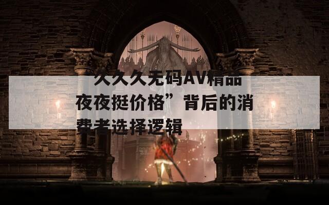 “久久久无码AV精品夜夜挺价格”背后的消费者选择逻辑