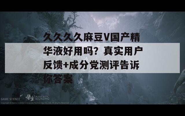 久久久久麻豆V国产精华液好用吗？真实用户反馈+成分党测评告诉你答案