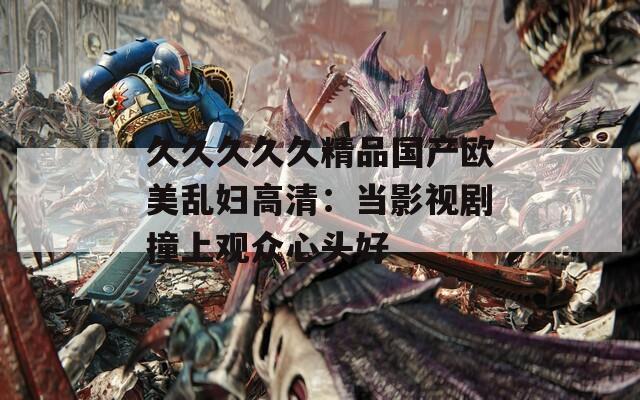 久久久久久精品国产欧美乱妇高清：当影视剧撞上观众心头好