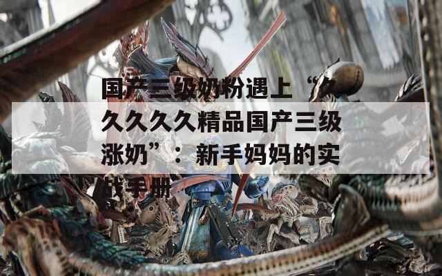 国产三级奶粉遇上“久久久久久精品国产三级涨奶”：新手妈妈的实战手册