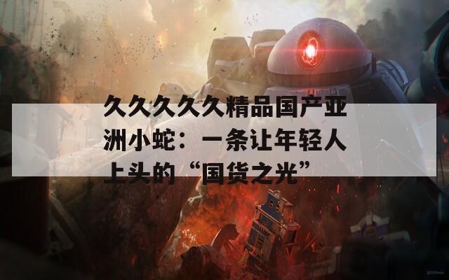 久久久久久精品国产亚洲小蛇：一条让年轻人上头的“国货之光”