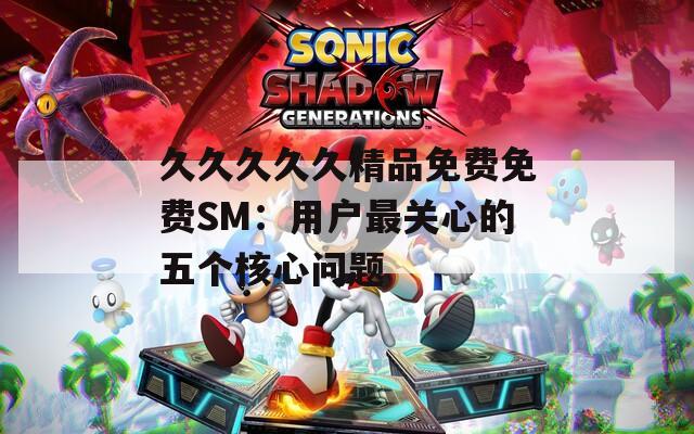 久久久久久精品免费免费SM：用户最关心的五个核心问题