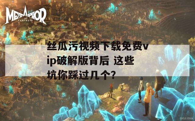 丝瓜污视频下载免费vip破解版背后 这些坑你踩过几个？
