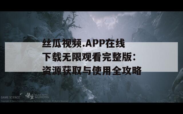 丝瓜视频.APP在线下载无限观看完整版：资源获取与使用全攻略