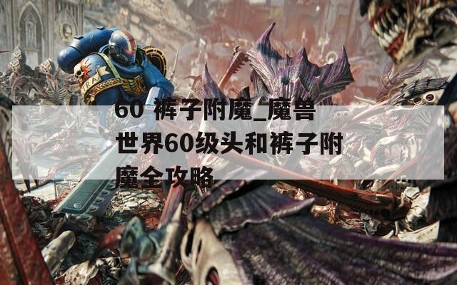 60 裤子附魔_魔兽世界60级头和裤子附魔全攻略