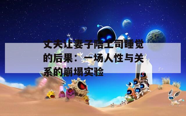 丈夫让妻子陪上司睡觉的后果：一场人性与关系的崩塌实验