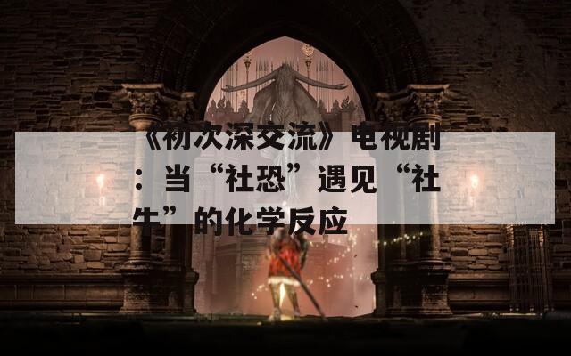 《初次深交流》电视剧：当“社恐”遇见“社牛”的化学反应