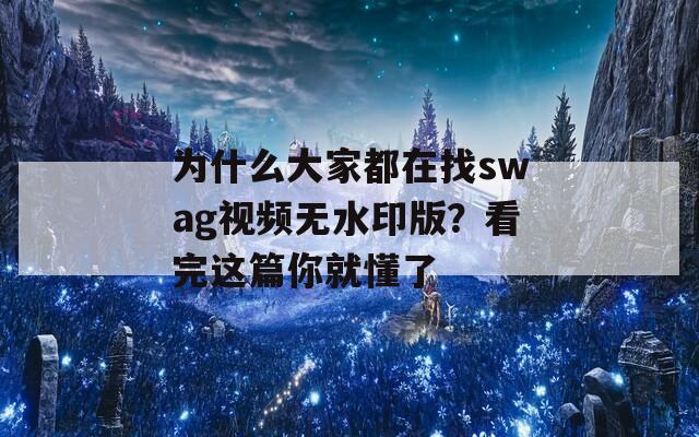 为什么大家都在找swag视频无水印版？看完这篇你就懂了