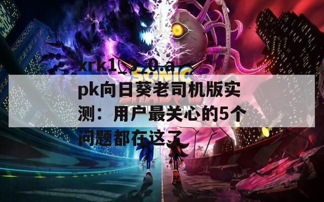 xrk1_3_0.apk向日葵老司机版实测：用户最关心的5个问题都在这了