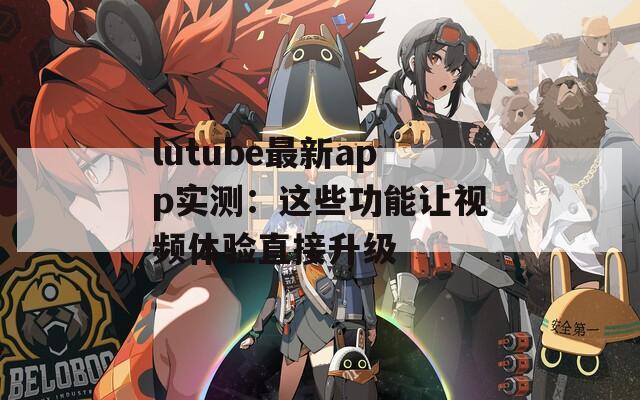 lutube最新app实测：这些功能让视频体验直接升级