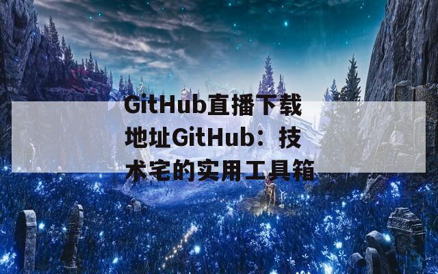GitHub直播下载地址GitHub：技术宅的实用工具箱