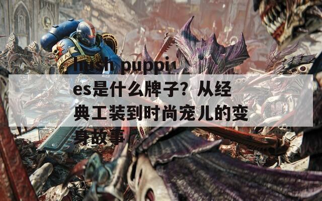 hush puppies是什么牌子？从经典工装到时尚宠儿的变身故事