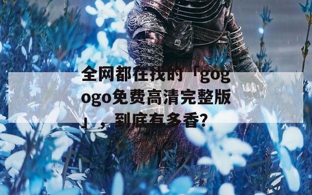全网都在找的「gogogo免费高清完整版」，到底有多香？