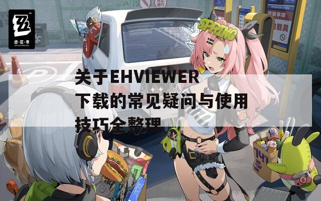 关于EHVIEWER下载的常见疑问与使用技巧全整理